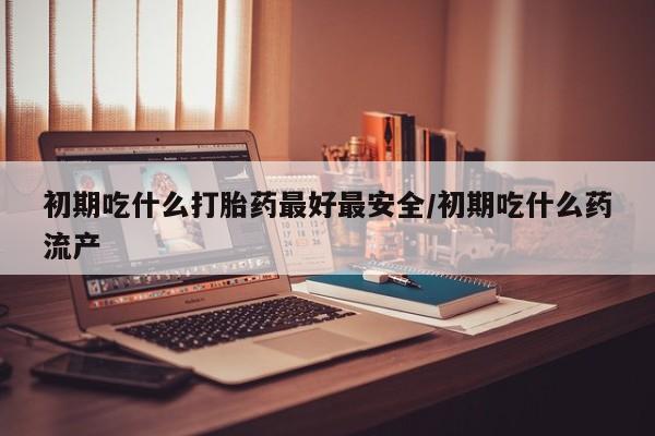 堕胎药在线购买初期吃什么打胎药最好最安全/初期吃什么药流产
