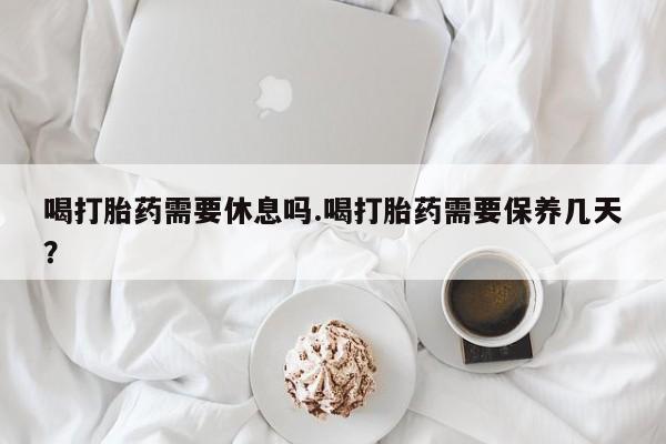 堕胎药在线购买喝打胎药需要休息吗.喝打胎药需要保养几天？