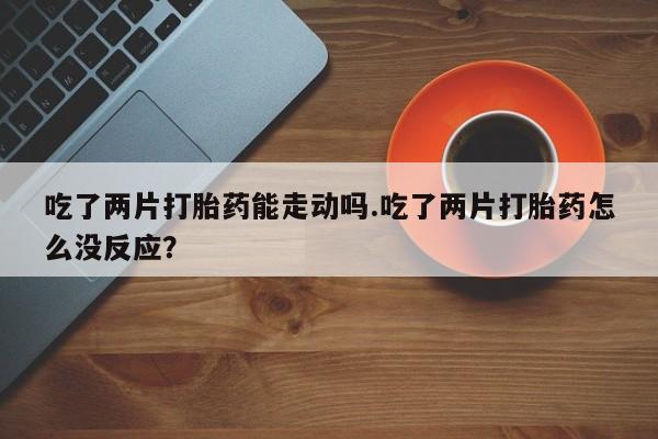 堕胎药在线购买吃了两片打胎药能走动吗.吃了两片打胎药怎么没反应？