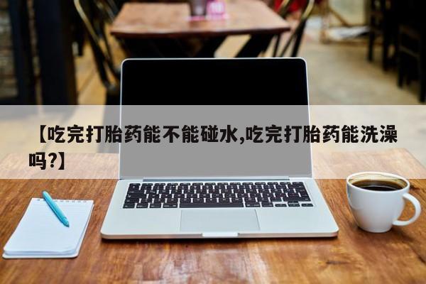 堕胎药在线购买【吃完打胎药能不能碰水,吃完打胎药能洗澡吗?】