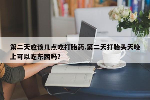 堕胎药在线购买第二天应该几点吃打胎药.第二天打胎头天晚上可以吃东西吗？