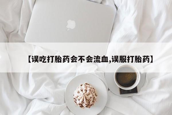 堕胎药在线购买【误吃打胎药会不会流血,误服打胎药】