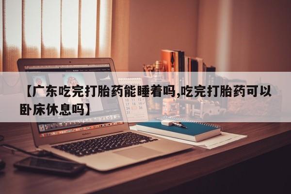 堕胎药在线购买【广东吃完打胎药能睡着吗,吃完打胎药可以卧床休息吗】