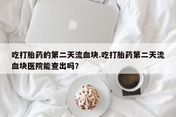 堕胎药在线购买吃打胎药的第二天流血块.吃打胎药第二天流血块医院能查出吗？
