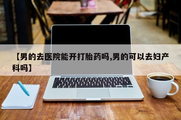 堕胎药在线购买【男的去医院能开打胎药吗,男的可以去妇产科吗】