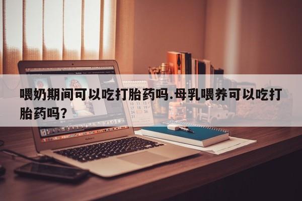 堕胎药在线购买喂奶期间可以吃打胎药吗.母乳喂养可以吃打胎药吗？