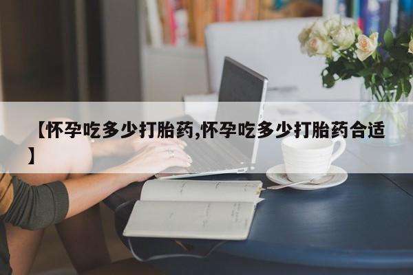 堕胎药在线购买【怀孕吃多少打胎药,怀孕吃多少打胎药合适】