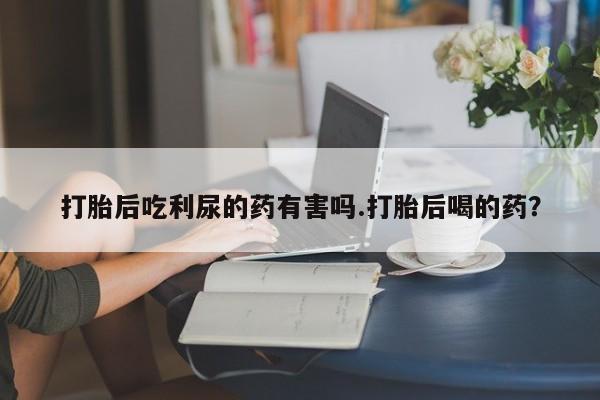 堕胎药在线购买打胎后吃利尿的药有害吗.打胎后喝的药？