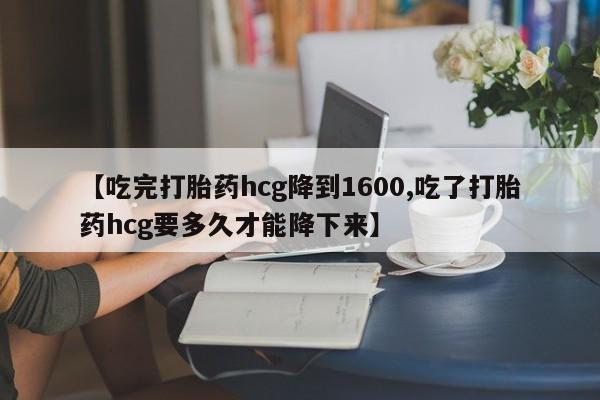堕胎药在线购买【吃完打胎药hcg降到1600,吃了打胎药hcg要多久才能降下来】