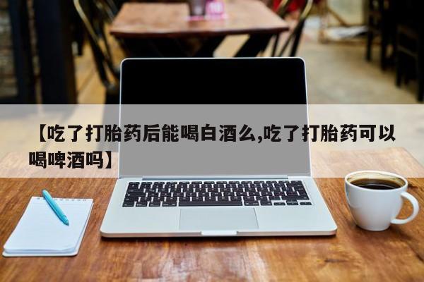 堕胎药在线购买【吃了打胎药后能喝白酒么,吃了打胎药可以喝啤酒吗】