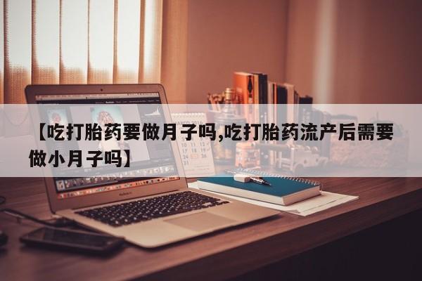 堕胎药在线购买【吃打胎药要做月子吗,吃打胎药流产后需要做小月子吗】