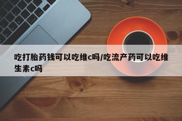 堕胎药在线购买吃打胎药钱可以吃维c吗/吃流产药可以吃维生素c吗