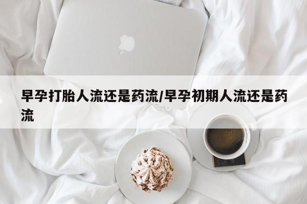 堕胎药在线购买早孕打胎人流还是药流/早孕初期人流还是药流