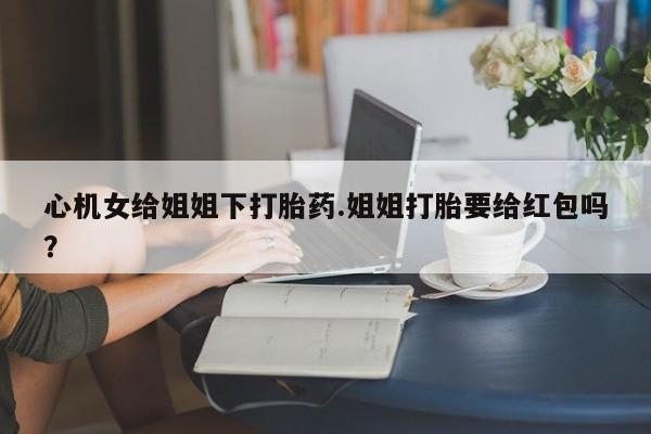 堕胎药在线购买心机女给姐姐下打胎药.姐姐打胎要给红包吗？