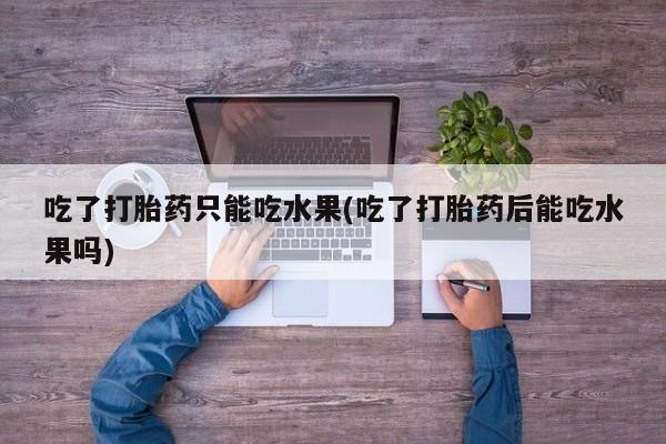 堕胎药在线购买吃了打胎药只能吃水果(吃了打胎药后能吃水果吗)