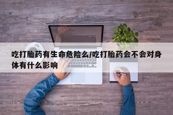 堕胎药在线购买吃打胎药有生命危险么/吃打胎药会不会对身体有什么影响