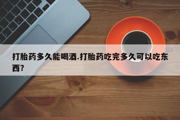 堕胎药在线购买打胎药多久能喝酒.打胎药吃完多久可以吃东西？