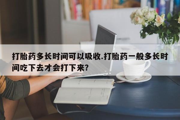 堕胎药在线购买打胎药多长时间可以吸收.打胎药一般多长时间吃下去才会打下来？